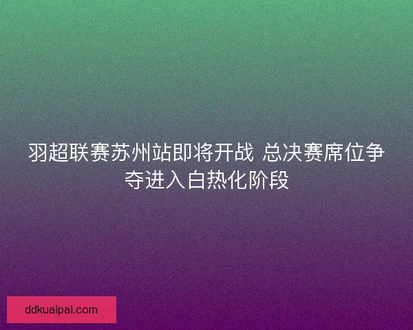 羽超联赛苏州站即将开战 总决赛席位争夺进入白热化阶段