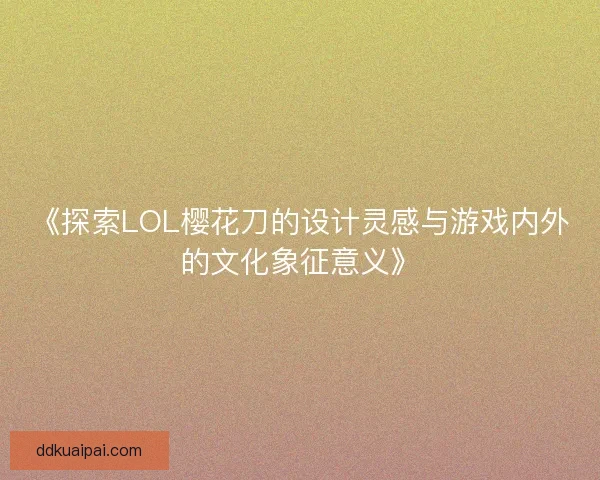 《探索LOL樱花刀的设计灵感与游戏内外的文化象征意义》