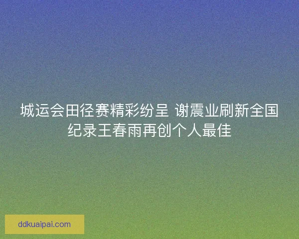 城运会田径赛精彩纷呈 谢震业刷新全国纪录王春雨再创个人最佳