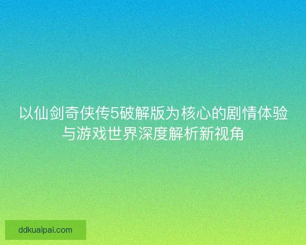 以仙剑奇侠传5破解版为核心的剧情体验与游戏世界深度解析新视角