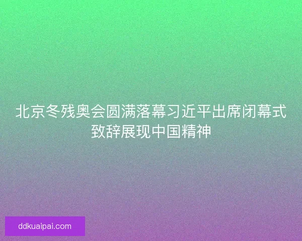 北京冬残奥会圆满落幕习近平出席闭幕式致辞展现中国精神