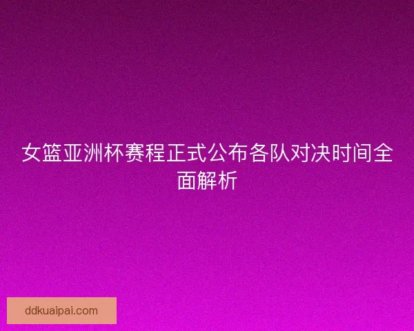 女篮亚洲杯赛程正式公布各队对决时间全面解析